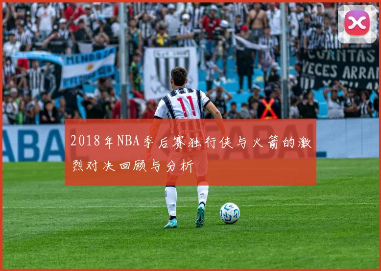 2018年NBA季后赛独行侠与火箭的激烈对决回顾与分析