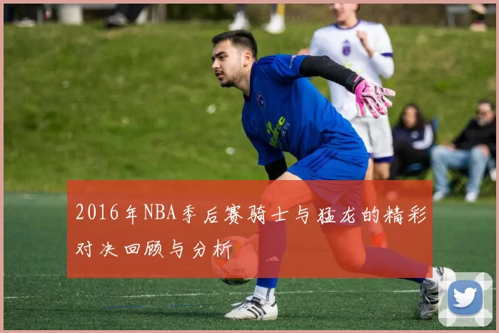 2016年NBA季后赛骑士与猛龙的精彩对决回顾与分析