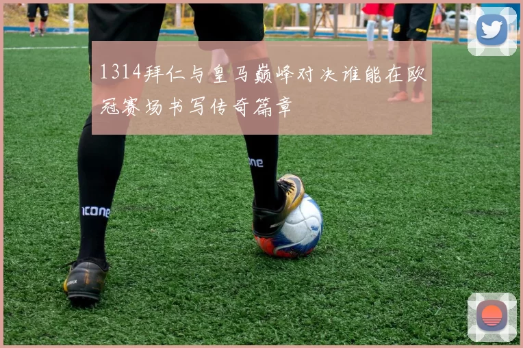 1314拜仁与皇马巅峰对决谁能在欧冠赛场书写传奇篇章
