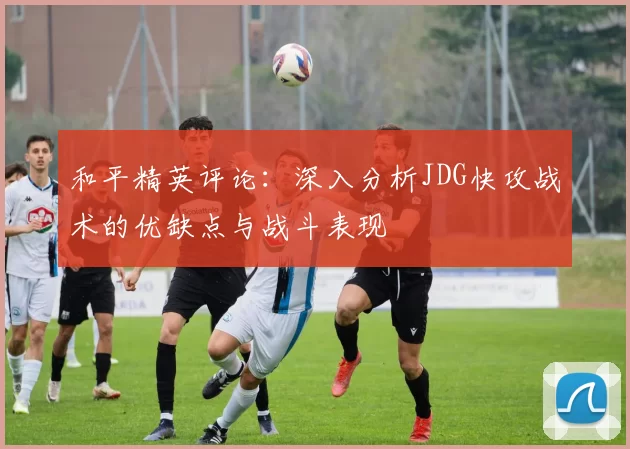 和平精英评论：深入分析JDG快攻战术的优缺点与战斗表现
