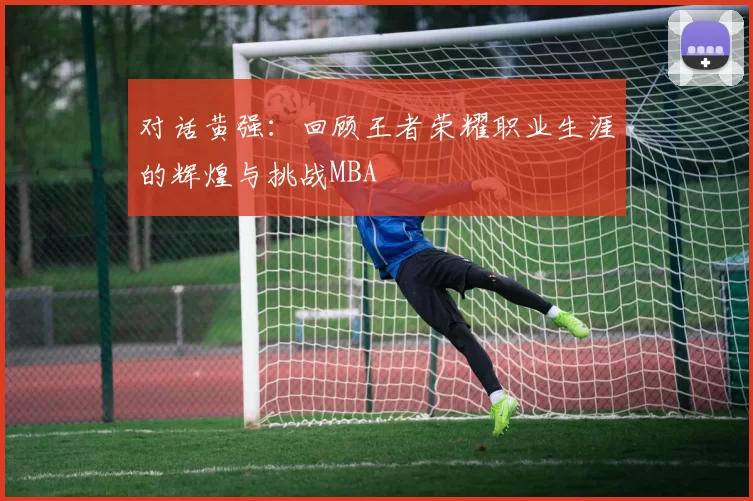 对话黄强：回顾王者荣耀职业生涯的辉煌与挑战MBA