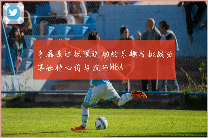 李磊亲述极限运动的乐趣与挑战分享独特心得与技巧MBA