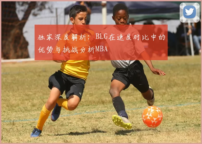 独家深度解析：BLG在速度对比中的优势与挑战分析MBA