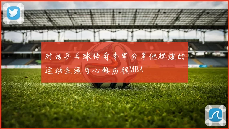 对话乒乓球传奇李军分享他辉煌的运动生涯与心路历程MBA