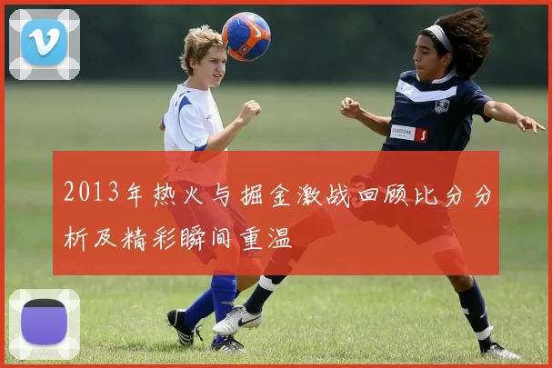 2013年热火与掘金激战回顾比分分析及精彩瞬间重温